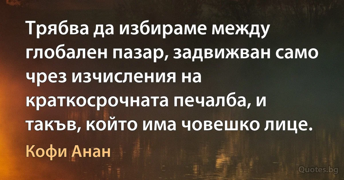 Трябва да избираме между глобален пазар, задвижван само чрез изчисления на краткосрочната печалба, и такъв, който има човешко лице. (Кофи Анан)