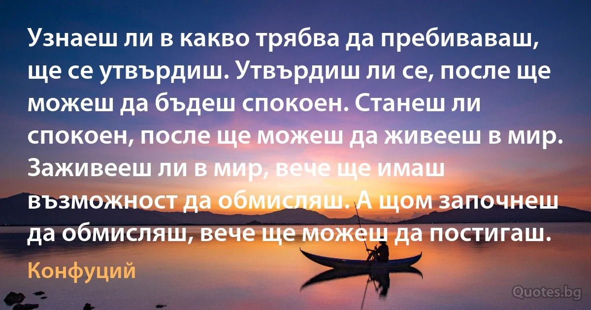 Узнаеш ли в какво трябва да пребиваваш, ще се утвърдиш. Утвърдиш ли се, после ще можеш да бъдеш спокоен. Станеш ли спокоен, после ще можеш да живееш в мир. Заживееш ли в мир, вече ще имаш възможност да обмисляш. А щом започнеш да обмисляш, вече ще можеш да постигаш. (Конфуций)