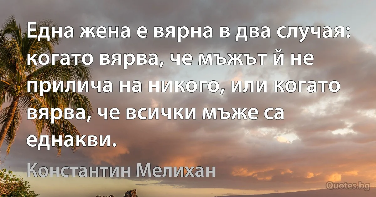 Една жена е вярна в два случая: когато вярва, че мъжът й не прилича на никого, или когато вярва, че всички мъже са еднакви. (Константин Мелихан)