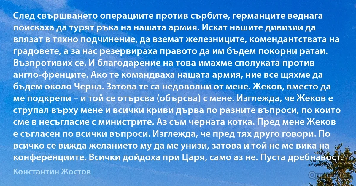 След свършването операциите против сърбите, германците веднага поискаха да турят ръка на нашата армия. Искат нашите дивизии да влязат в тяхно подчинение, да вземат железниците, комендантствата на градовете, а за нас резервираха правото да им бъдем покорни ратаи. Възпротивих се. И благодарение на това имахме сполуката против англо-френците. Ако те командваха нашата армия, ние все щяхме да бъдем около Черна. Затова те са недоволни от мене. Жеков, вместо да ме подкрепи – и той се отърсва (обърсва) с мене. Изглежда, че Жеков е струпал върху мене и всички криви дърва по разните въпроси, по които сме в несъгласие с министрите. Аз съм черната котка. Пред мене Жеков е съгласен по всички въпроси. Изглежда, че пред тях друго говори. По всичко се вижда желанието му да ме унизи, затова и той не ме вика на конференциите. Всички дойдоха при Царя, само аз не. Пуста дребнавост. (Константин Жостов)