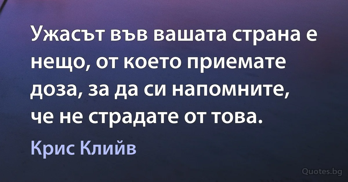 Ужасът във вашата страна е нещо, от което приемате доза, за да си напомните, че не страдате от това. (Крис Клийв)