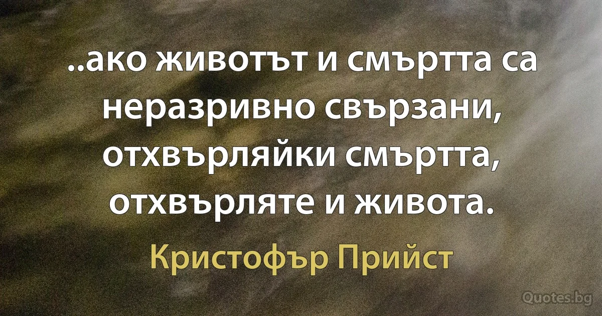 ..ако животът и смъртта са неразривно свързани, отхвърляйки смъртта, отхвърляте и живота. (Кристофър Прийст)