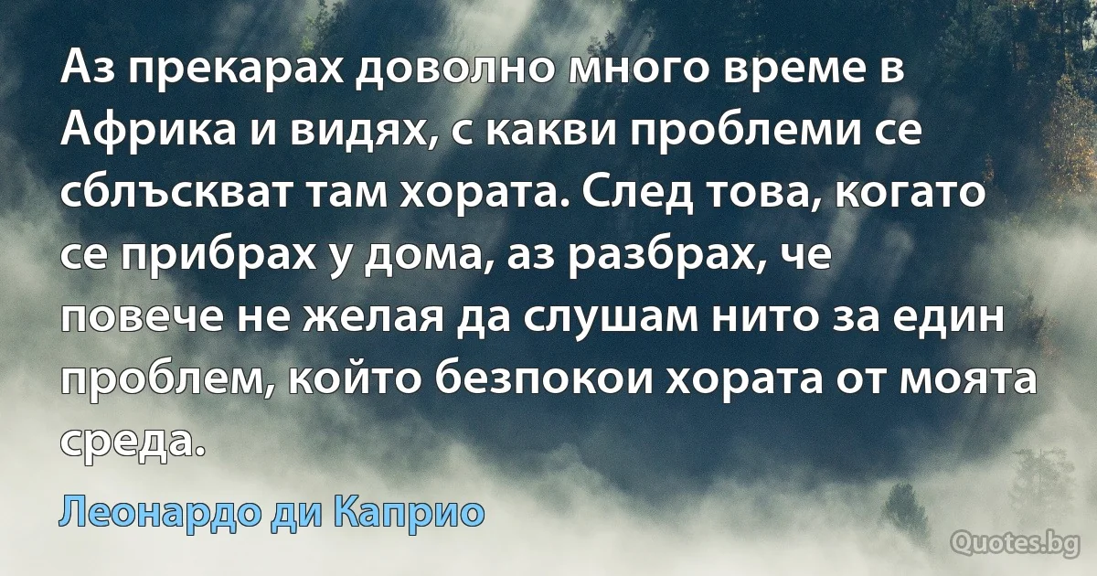 Аз прекарах доволно много време в Африка и видях, с какви проблеми се сблъскват там хората. След това, когато се прибрах у дома, аз разбрах, че повече не желая да слушам нито за един проблем, който безпокои хората от моята среда. (Леонардо ди Каприо)