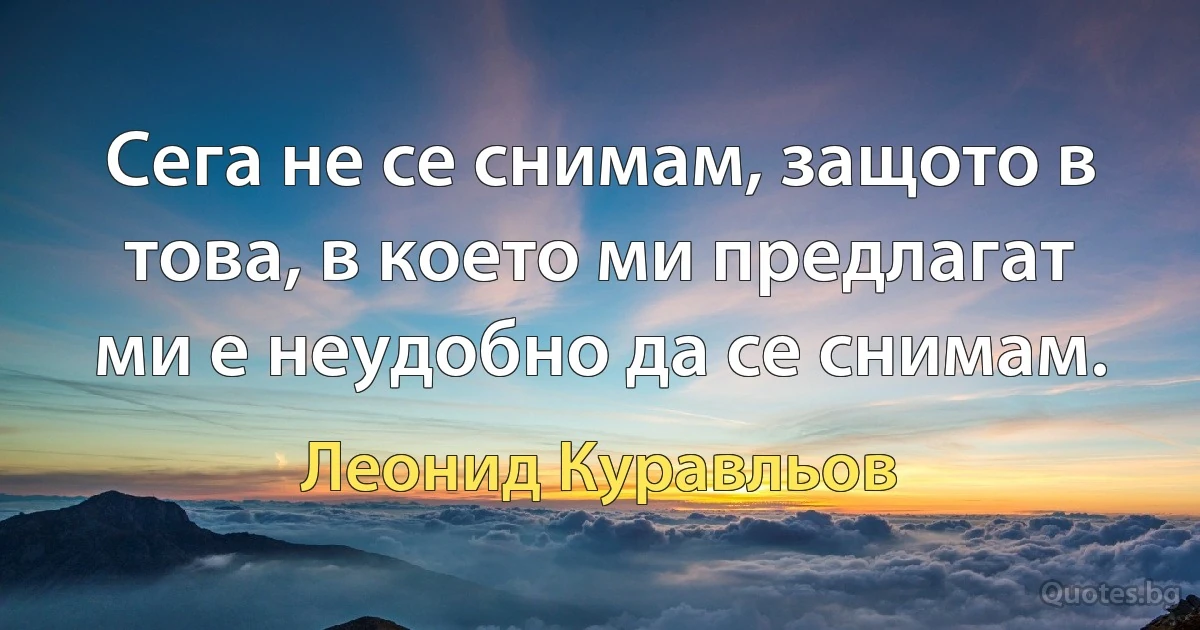 Сега не се снимам, защото в това, в което ми предлагат ми е неудобно да се снимам. (Леонид Куравльов)