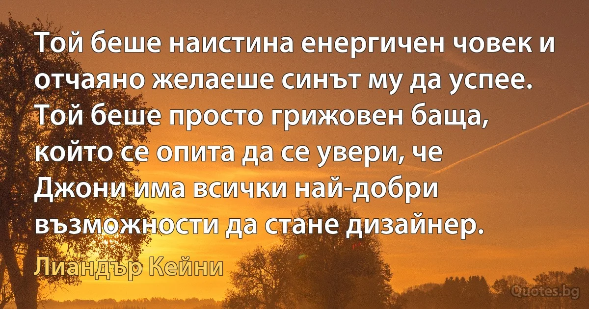 Той беше наистина енергичен човек и отчаяно желаеше синът му да успее. Той беше просто грижовен баща, който се опита да се увери, че Джони има всички най-добри възможности да стане дизайнер. (Лиандър Кейни)