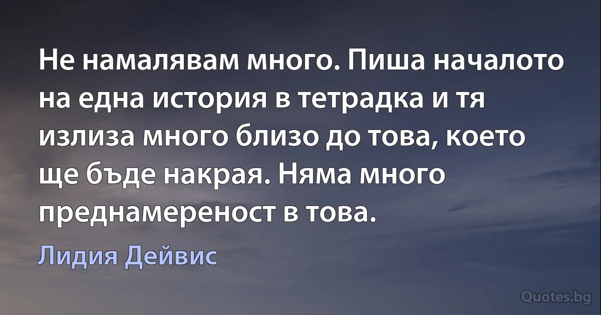 Не намалявам много. Пиша началото на една история в тетрадка и тя излиза много близо до това, което ще бъде накрая. Няма много преднамереност в това. (Лидия Дейвис)