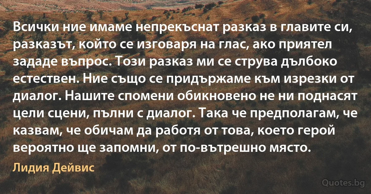 Всички ние имаме непрекъснат разказ в главите си, разказът, който се изговаря на глас, ако приятел зададе въпрос. Този разказ ми се струва дълбоко естествен. Ние също се придържаме към изрезки от диалог. Нашите спомени обикновено не ни поднасят цели сцени, пълни с диалог. Така че предполагам, че казвам, че обичам да работя от това, което герой вероятно ще запомни, от по-вътрешно място. (Лидия Дейвис)