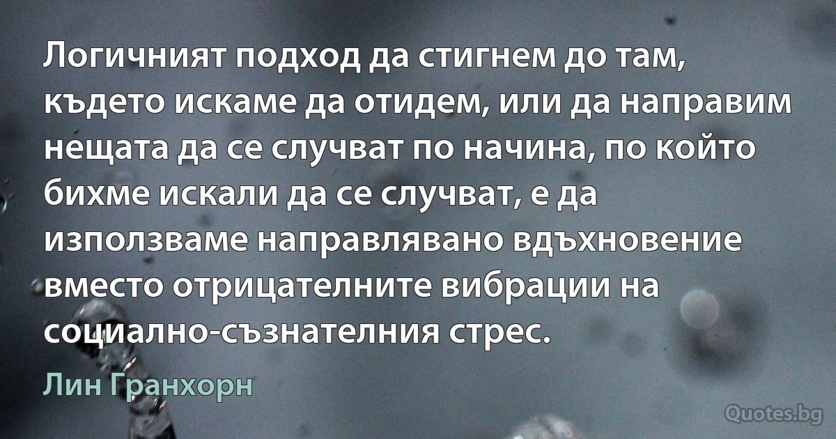 Логичният подход да стигнем до там, където искаме да отидем, или да направим нещата да се случват по начина, по който бихме искали да се случват, е да използваме направлявано вдъхновение вместо отрицателните вибрации на социално-съзнателния стрес. (Лин Гранхорн)