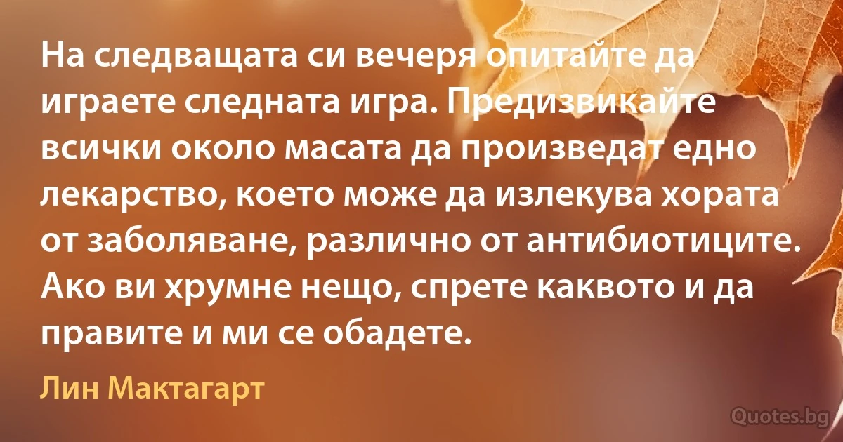 На следващата си вечеря опитайте да играете следната игра. Предизвикайте всички около масата да произведат едно лекарство, което може да излекува хората от заболяване, различно от антибиотиците. Ако ви хрумне нещо, спрете каквото и да правите и ми се обадете. (Лин Мактагарт)