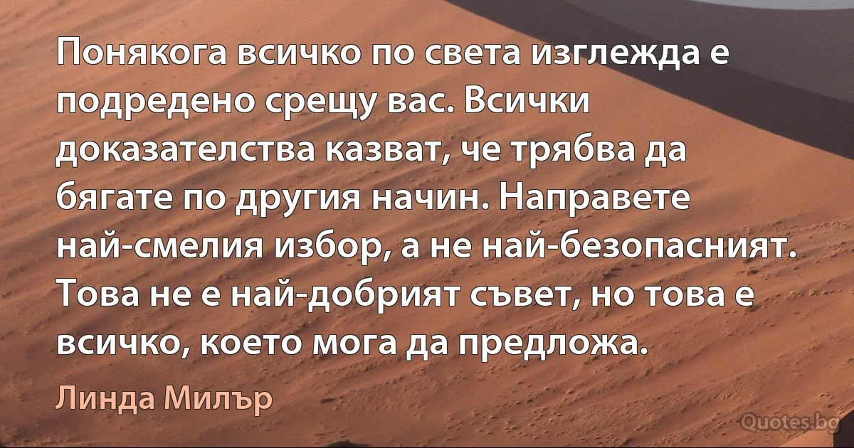 Понякога всичко по света изглежда е подредено срещу вас. Всички доказателства казват, че трябва да бягате по другия начин. Направете най-смелия избор, а не най-безопасният. Това не е най-добрият съвет, но това е всичко, което мога да предложа. (Линда Милър)