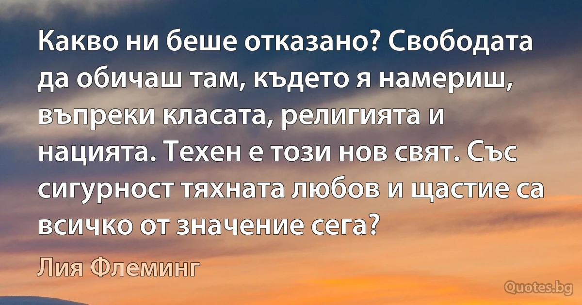 Какво ни беше отказано? Свободата да обичаш там, където я намериш, въпреки класата, религията и нацията. Техен е този нов свят. Със сигурност тяхната любов и щастие са всичко от значение сега? (Лия Флеминг)