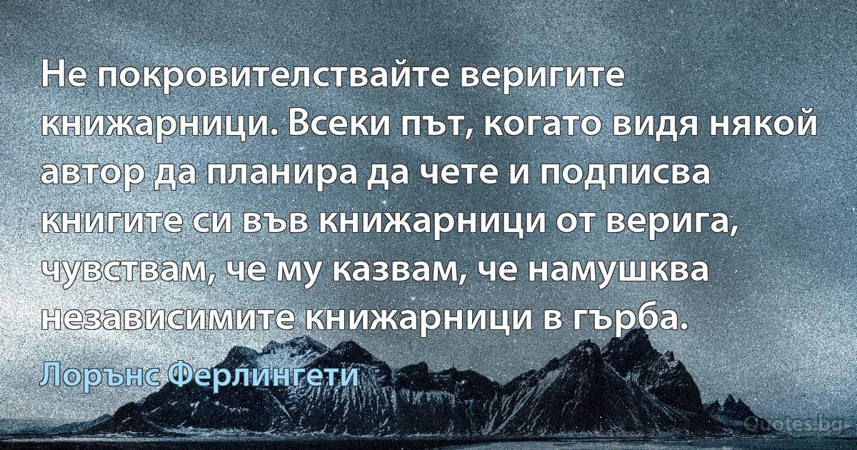 Не покровителствайте веригите книжарници. Всеки път, когато видя някой автор да планира да чете и подписва книгите си във книжарници от верига, чувствам, че му казвам, че намушква независимите книжарници в гърба. (Лорънс Ферлингети)