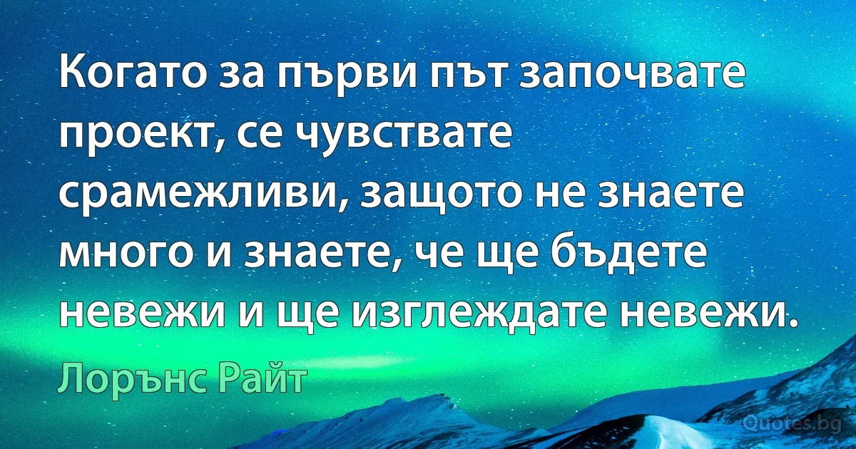 Когато за първи път започвате проект, се чувствате срамежливи, защото не знаете много и знаете, че ще бъдете невежи и ще изглеждате невежи. (Лорънс Райт)