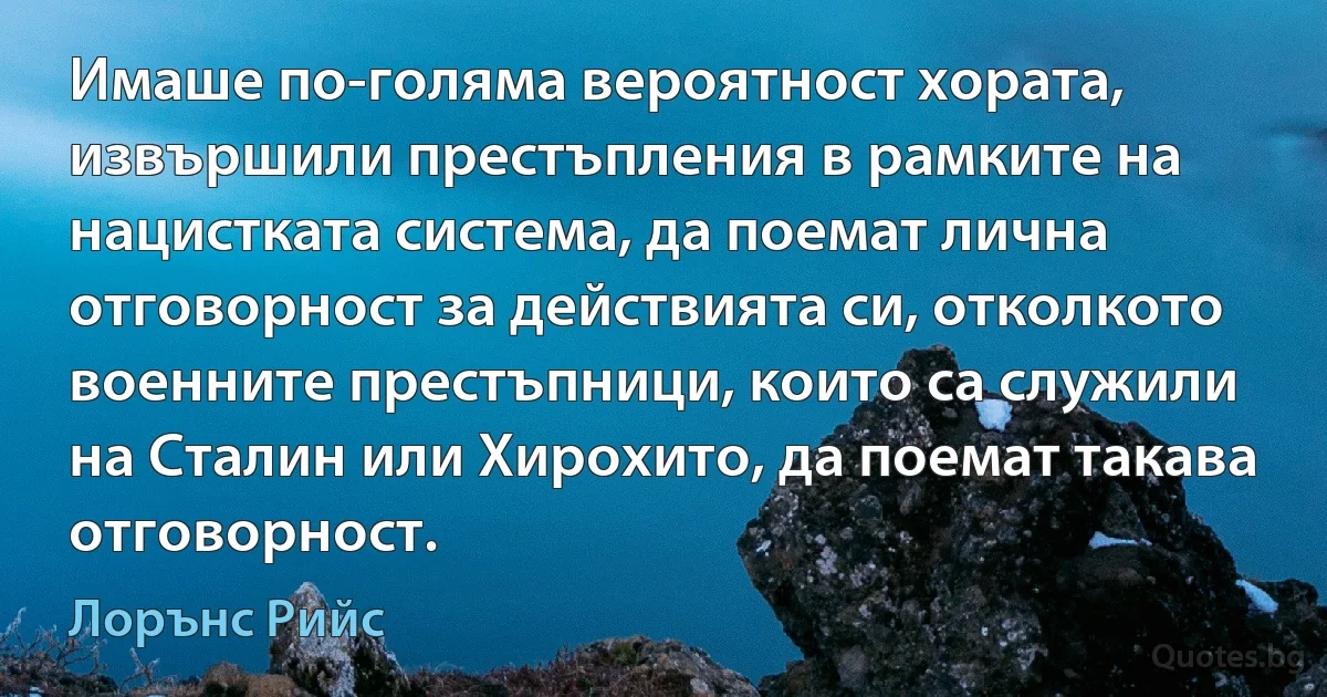 Имаше по-голяма вероятност хората, извършили престъпления в рамките на нацистката система, да поемат лична отговорност за действията си, отколкото военните престъпници, които са служили на Сталин или Хирохито, да поемат такава отговорност. (Лорънс Рийс)