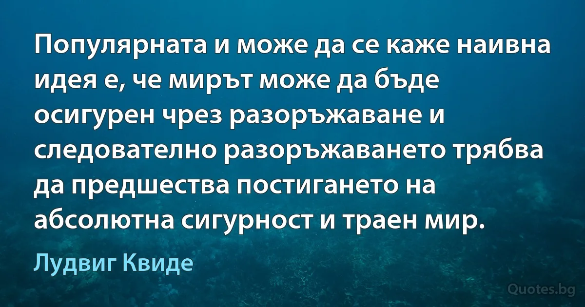 Популярната и може да се каже наивна идея е, че мирът може да бъде осигурен чрез разоръжаване и следователно разоръжаването трябва да предшества постигането на абсолютна сигурност и траен мир. (Лудвиг Квиде)