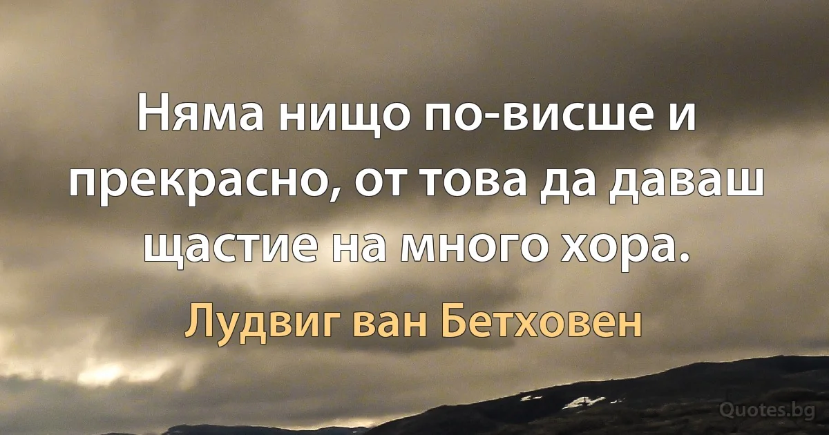 Няма нищо по-висше и прекрасно, от това да даваш щастие на много хора. (Лудвиг ван Бетховен)