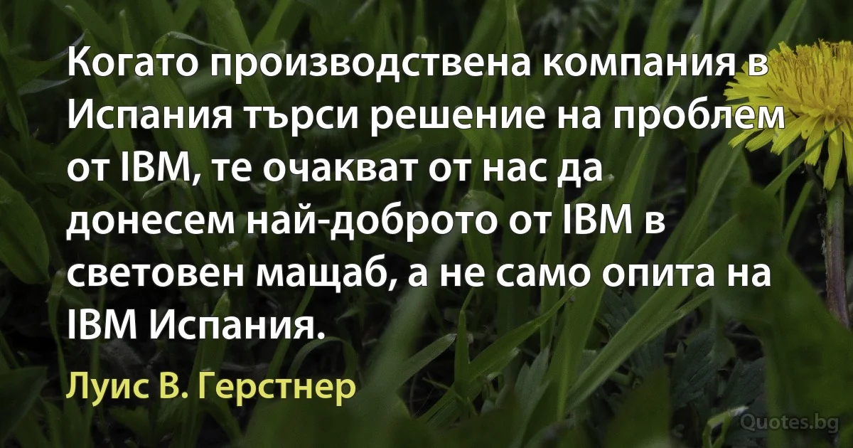 Когато производствена компания в Испания търси решение на проблем от IBM, те очакват от нас да донесем най-доброто от IBM в световен мащаб, а не само опита на IBM Испания. (Луис В. Герстнер)