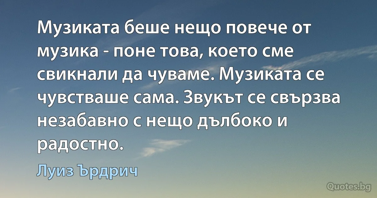 Музиката беше нещо повече от музика - поне това, което сме свикнали да чуваме. Музиката се чувстваше сама. Звукът се свързва незабавно с нещо дълбоко и радостно. (Луиз Ърдрич)