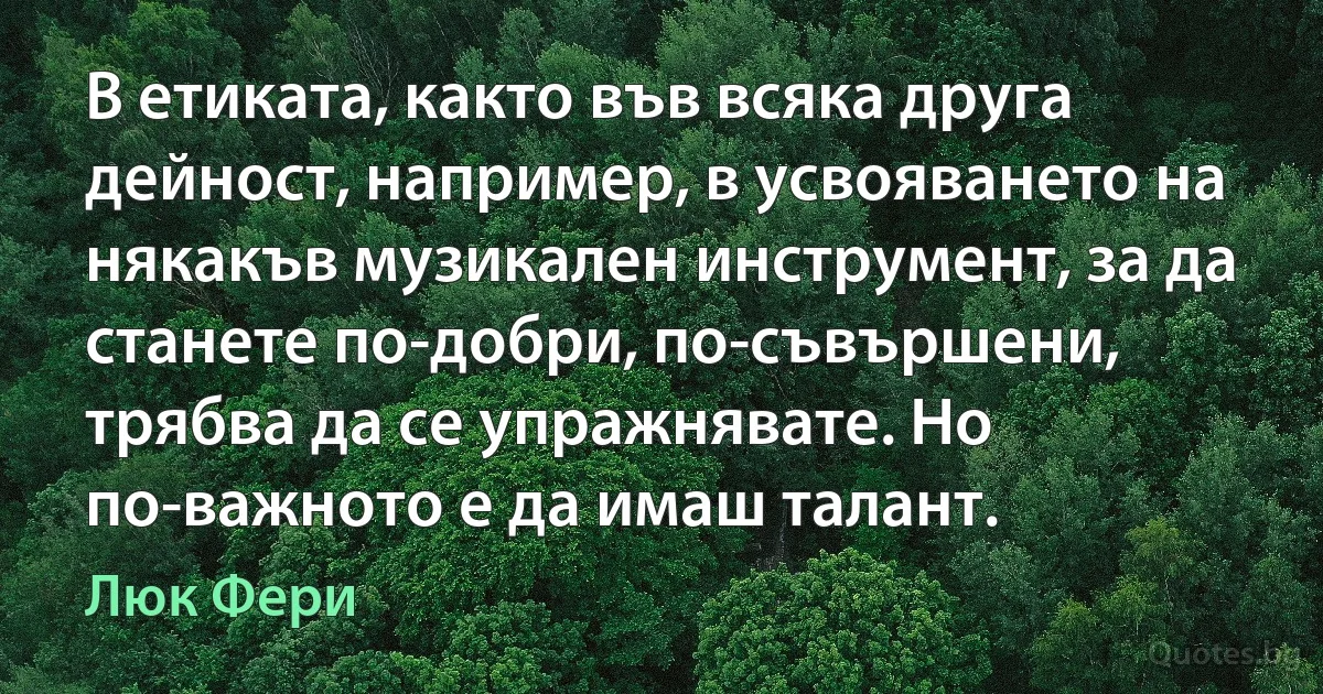 В етиката, както във всяка друга дейност, например, в усвояването на някакъв музикален инструмент, за да станете по-добри, по-съвършени, трябва да се упражнявате. Но по-важното е да имаш талант. (Люк Фери)