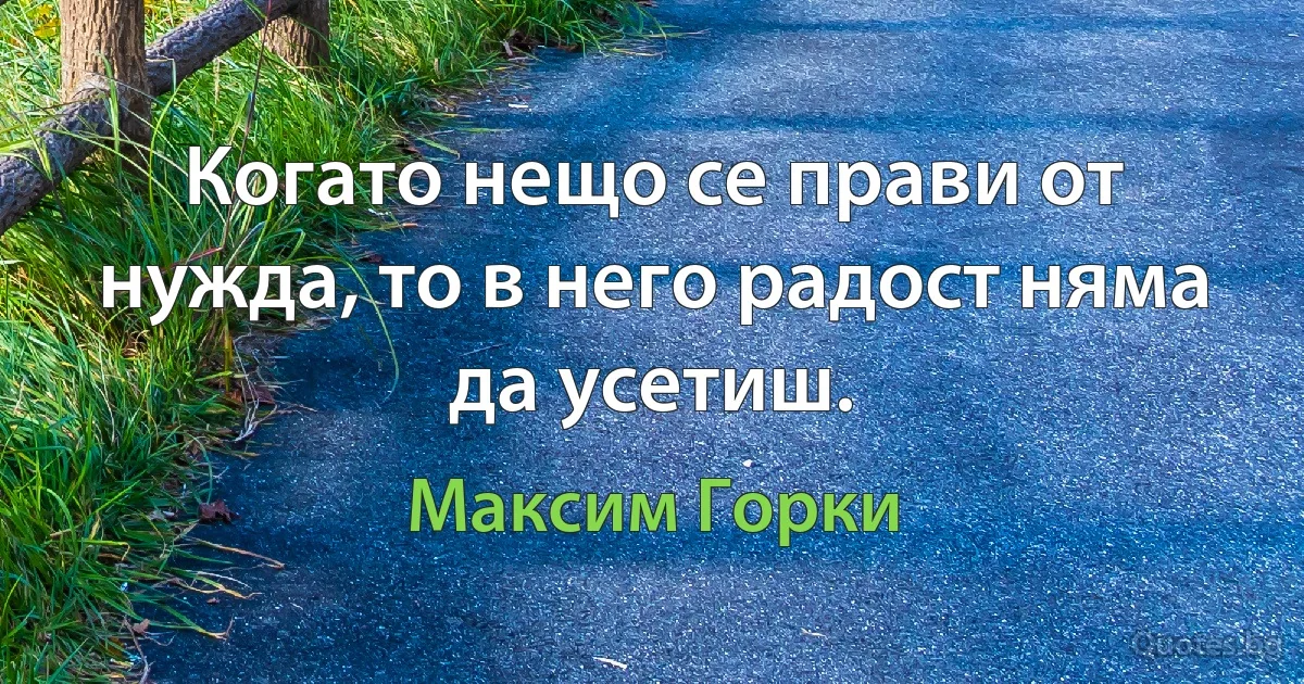 Когато нещо се прави от нужда, то в него радост няма да усетиш. (Максим Горки)