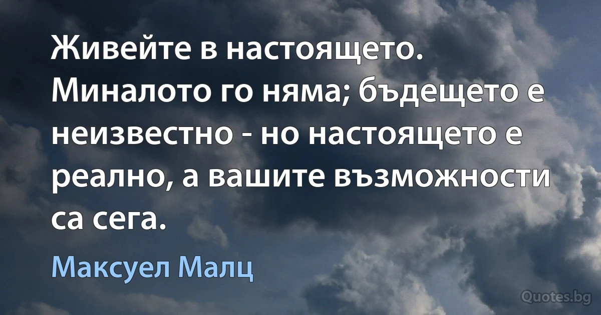 Живейте в настоящето. Миналото го няма; бъдещето е неизвестно - но настоящето е реално, а вашите възможности са сега. (Максуел Малц)