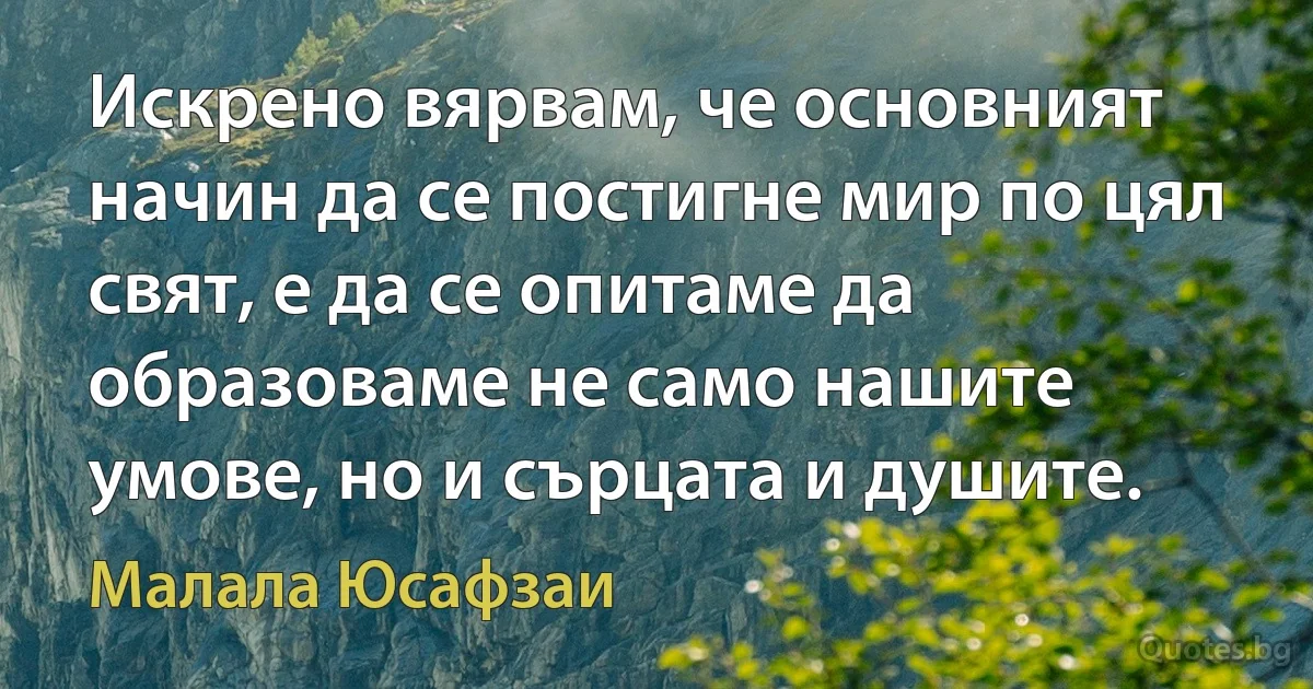 Искрено вярвам, че основният начин да се постигне мир по цял свят, е да се опитаме да образоваме не само нашите умове, но и сърцата и душите. (Малала Юсафзаи)