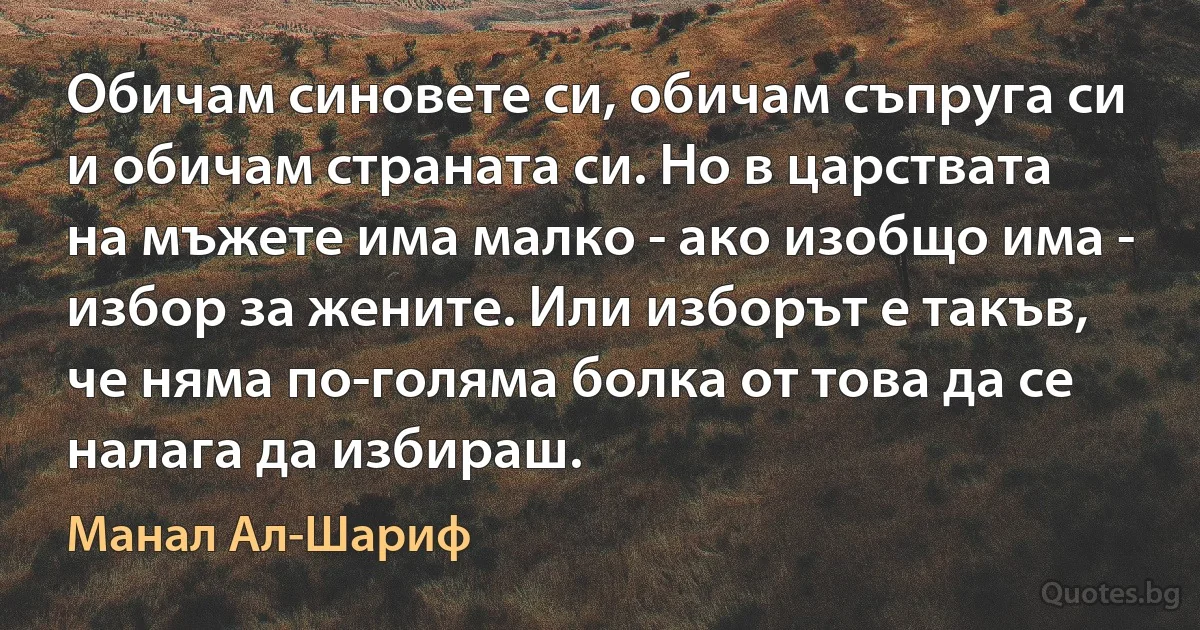 Обичам синовете си, обичам съпруга си и обичам страната си. Но в царствата на мъжете има малко - ако изобщо има - избор за жените. Или изборът е такъв, че няма по-голяма болка от това да се налага да избираш. (Манал Ал-Шариф)