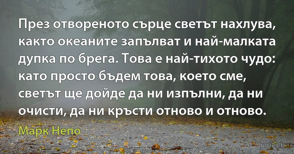 През отвореното сърце светът нахлува, както океаните запълват и най-малката дупка по брега. Това е най-тихото чудо: като просто бъдем това, което сме, светът ще дойде да ни изпълни, да ни очисти, да ни кръсти отново и отново. (Марк Непо)