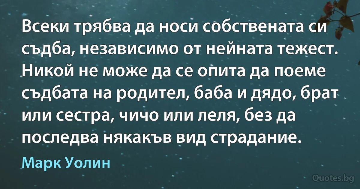 Всеки трябва да носи собствената си съдба, независимо от нейната тежест. Никой не може да се опита да поеме съдбата на родител, баба и дядо, брат или сестра, чичо или леля, без да последва някакъв вид страдание. (Марк Уолин)