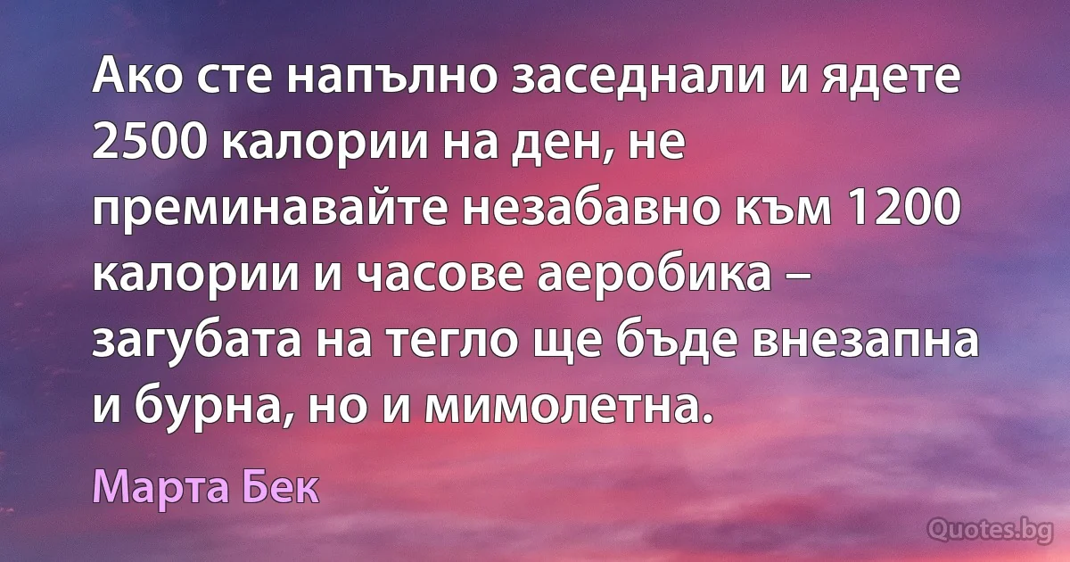 Ако сте напълно заседнали и ядете 2500 калории на ден, не преминавайте незабавно към 1200 калории и часове аеробика – загубата на тегло ще бъде внезапна и бурна, но и мимолетна. (Марта Бек)