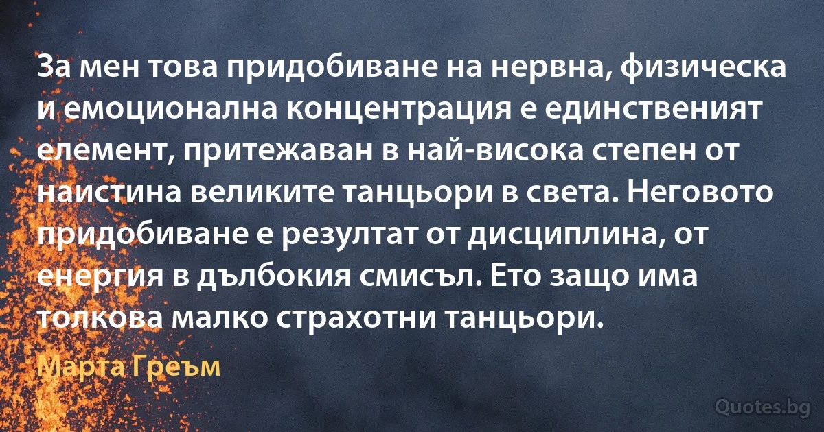 За мен това придобиване на нервна, физическа и емоционална концентрация е единственият елемент, притежаван в най-висока степен от наистина великите танцьори в света. Неговото придобиване е резултат от дисциплина, от енергия в дълбокия смисъл. Ето защо има толкова малко страхотни танцьори. (Марта Греъм)