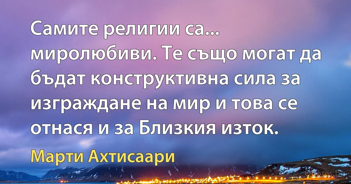 Самите религии са... миролюбиви. Те също могат да бъдат конструктивна сила за изграждане на мир и това се отнася и за Близкия изток. (Марти Ахтисаари)