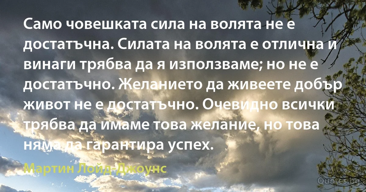 Само човешката сила на волята не е достатъчна. Силата на волята е отлична и винаги трябва да я използваме; но не е достатъчно. Желанието да живеете добър живот не е достатъчно. Очевидно всички трябва да имаме това желание, но това няма да гарантира успех. (Мартин Лойд-Джоунс)