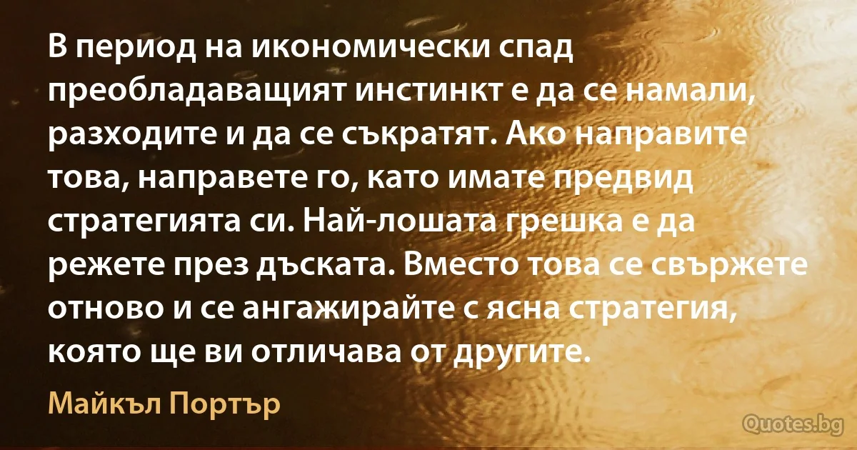 В период на икономически спад преобладаващият инстинкт е да се намали, разходите и да се съкратят. Ако направите това, направете го, като имате предвид стратегията си. Най-лошата грешка е да режете през дъската. Вместо това се свържете отново и се ангажирайте с ясна стратегия, която ще ви отличава от другите. (Майкъл Портър)