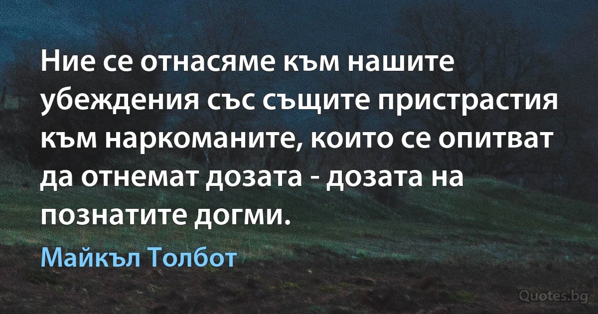 Ние се отнасяме към нашите убеждения със същите пристрастия към наркоманите, които се опитват да отнемат дозата - дозата на познатите догми. (Майкъл Толбот)