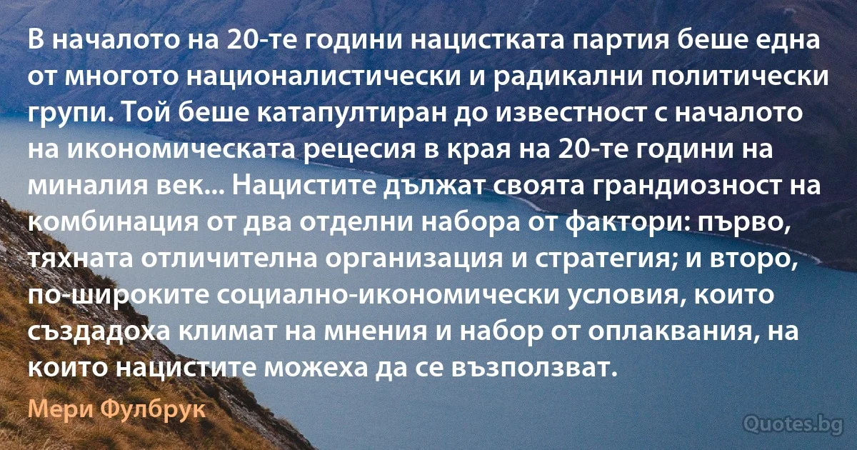 В началото на 20-те години нацистката партия беше една от многото националистически и радикални политически групи. Той беше катапултиран до известност с началото на икономическата рецесия в края на 20-те години на миналия век... Нацистите дължат своята грандиозност на комбинация от два отделни набора от фактори: първо, тяхната отличителна организация и стратегия; и второ, по-широките социално-икономически условия, които създадоха климат на мнения и набор от оплаквания, на които нацистите можеха да се възползват. (Мери Фулбрук)