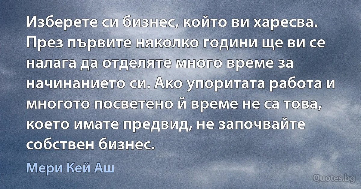 Изберете си бизнес, който ви харесва. През първите няколко години ще ви се налага да отделяте много време за начинанието си. Ако упоритата работа и многото посветено й време не са това, което имате предвид, не започвайте собствен бизнес. (Мери Кей Аш)