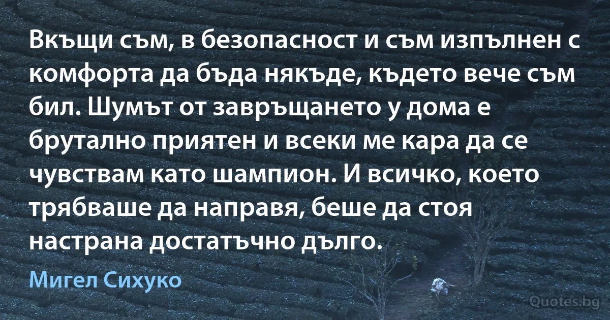 Вкъщи съм, в безопасност и съм изпълнен с комфорта да бъда някъде, където вече съм бил. Шумът от завръщането у дома е брутално приятен и всеки ме кара да се чувствам като шампион. И всичко, което трябваше да направя, беше да стоя настрана достатъчно дълго. (Мигел Сихуко)