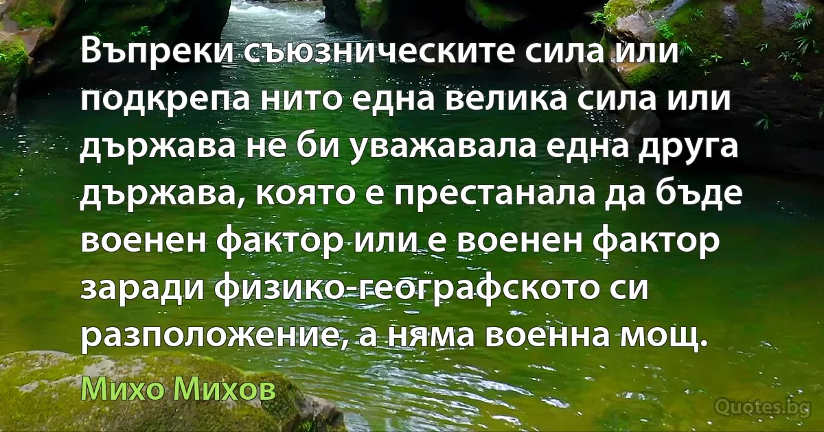 Въпреки съюзническите сила или подкрепа нито една велика силa или държава не би уважавала една друга държава, която е престанала да бъде военен фактор или е военен фактор заради физико-географското си разположение, а няма военна мощ. (Михо Михов)