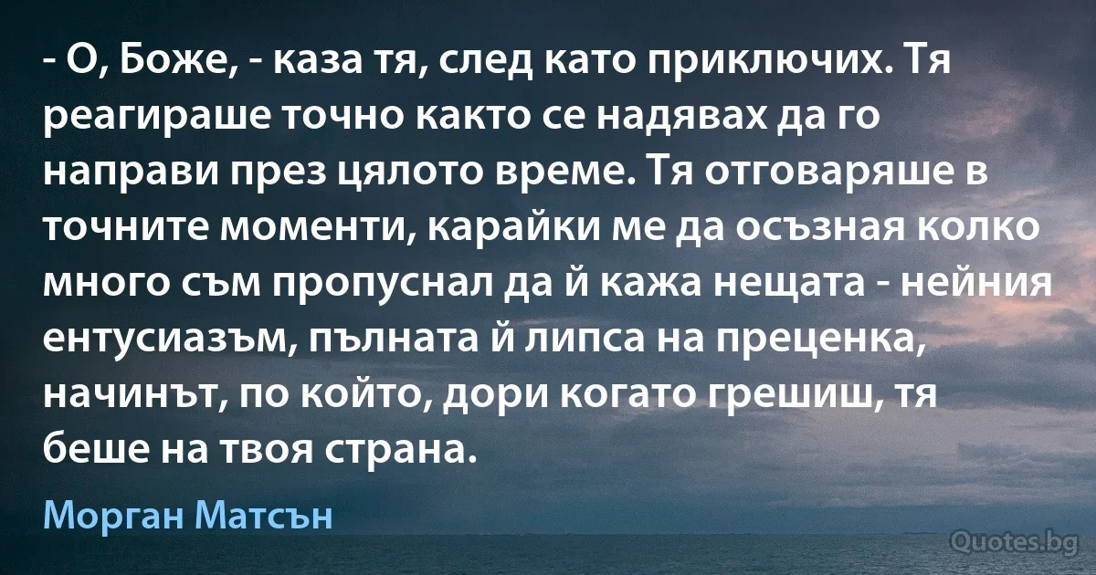 - О, Боже, - каза тя, след като приключих. Тя реагираше точно както се надявах да го направи през цялото време. Тя отговаряше в точните моменти, карайки ме да осъзная колко много съм пропуснал да й кажа нещата - нейния ентусиазъм, пълната й липса на преценка, начинът, по който, дори когато грешиш, тя беше на твоя страна. (Морган Матсън)