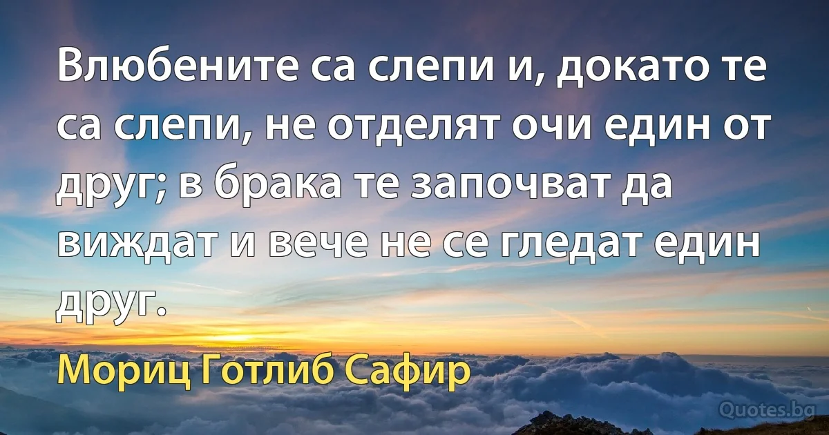 Влюбените са слепи и, докато те са слепи, не отделят очи един от друг; в брака те започват да виждат и вече не се гледат един друг. (Мориц Готлиб Сафир)