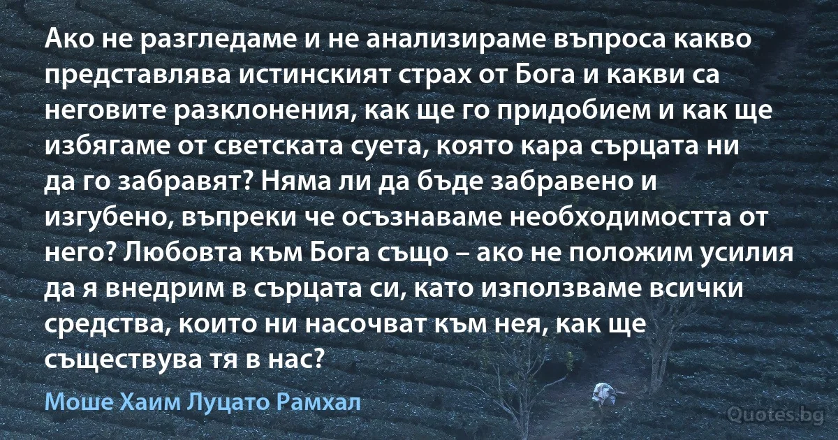 Ако не разгледаме и не анализираме въпроса какво представлява истинският страх от Бога и какви са неговите разклонения, как ще го придобием и как ще избягаме от светската суета, която кара сърцата ни да го забравят? Няма ли да бъде забравено и изгубено, въпреки че осъзнаваме необходимостта от него? Любовта към Бога също – ако не положим усилия да я внедрим в сърцата си, като използваме всички средства, които ни насочват към нея, как ще съществува тя в нас? (Моше Хаим Луцато Рамхал)