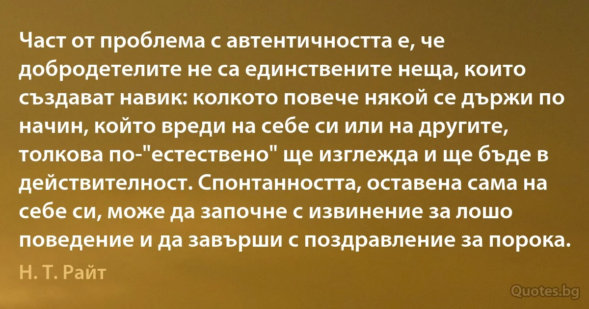 Част от проблема с автентичността е, че добродетелите не са единствените неща, които създават навик: колкото повече някой се държи по начин, който вреди на себе си или на другите, толкова по-"естествено" ще изглежда и ще бъде в действителност. Спонтанността, оставена сама на себе си, може да започне с извинение за лошо поведение и да завърши с поздравление за порока. (Н. Т. Райт)