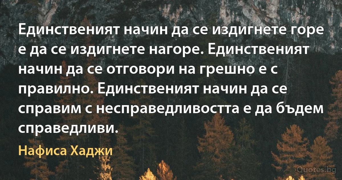 Единственият начин да се издигнете горе е да се издигнете нагоре. Единственият начин да се отговори на грешно е с правилно. Единственият начин да се справим с несправедливостта е да бъдем справедливи. (Нафиса Хаджи)