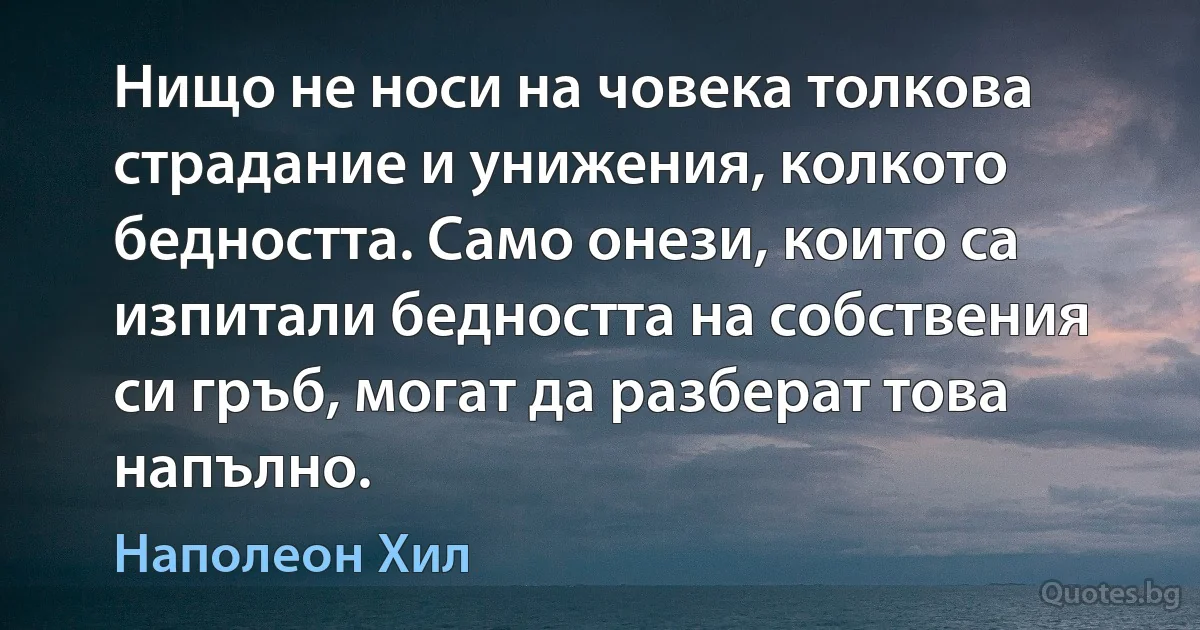 Нищо не носи на човека толкова страдание и унижения, колкото бедността. Само онези, които са изпитали бедността на собствения си гръб, могат да разберат това напълно. (Наполеон Хил)