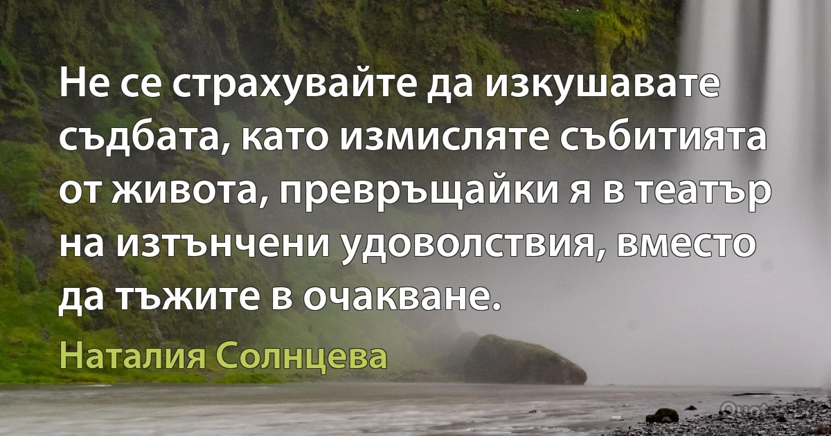 Не се страхувайте да изкушавате съдбата, като измисляте събитията от живота, превръщайки я в театър на изтънчени удоволствия, вместо да тъжите в очакване. (Наталия Солнцева)