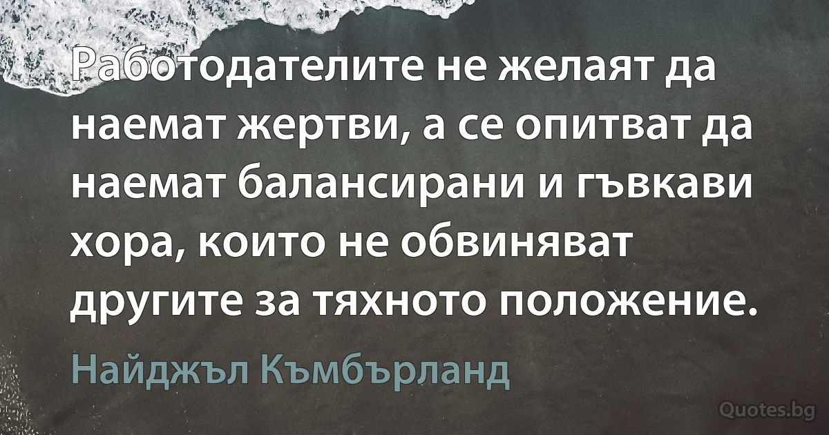 Работодателите не желаят да наемат жертви, а се опитват да наемат балансирани и гъвкави хора, които не обвиняват другите за тяхното положение. (Найджъл Къмбърланд)