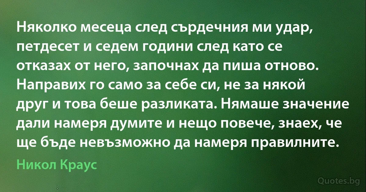 Няколко месеца след сърдечния ми удар, петдесет и седем години след като се отказах от него, започнах да пиша отново. Направих го само за себе си, не за някой друг и това беше разликата. Нямаше значение дали намеря думите и нещо повече, знаех, че ще бъде невъзможно да намеря правилните. (Никол Краус)