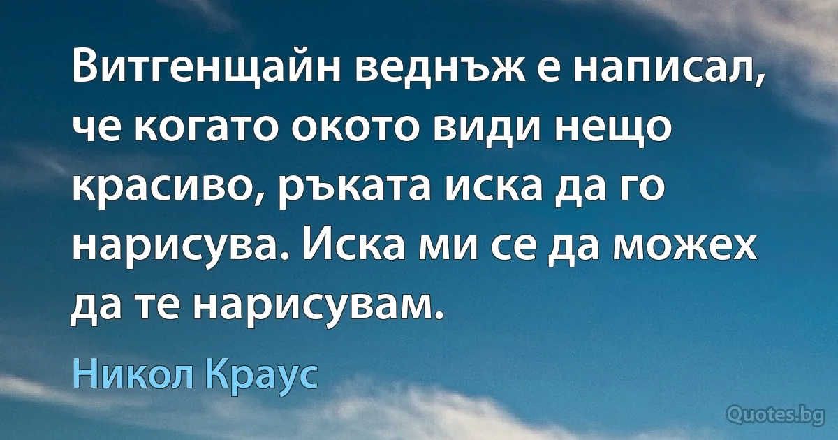 Витгенщайн веднъж е написал, че когато окото види нещо красиво, ръката иска да го нарисува. Иска ми се да можех да те нарисувам. (Никол Краус)