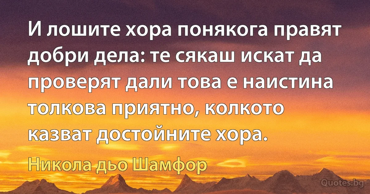 И лошите хора понякога правят добри дела: те сякаш искат да проверят дали това е наистина толкова приятно, колкото казват достойните хора. (Никола дьо Шамфор)